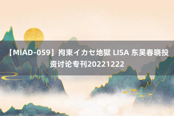 【MIAD-059】拘束イカセ地獄 LISA 东吴春晓投资讨论专刊20221222