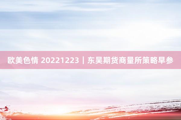 欧美色情 20221223｜东吴期货商量所策略早参