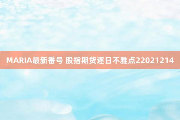 MARIA最新番号 股指期货逐日不雅点22021214