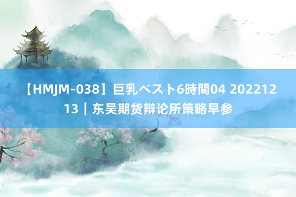 【HMJM-038】巨乳ベスト6時間04 20221213｜东吴期货辩论所策略早参