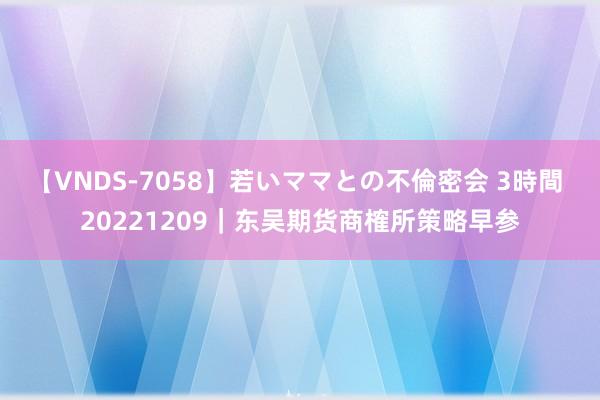 【VNDS-7058】若いママとの不倫密会 3時間 20221209｜东吴期货商榷所策略早参