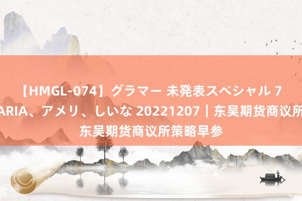 【HMGL-074】グラマー 未発表スペシャル 7 ゆず、MARIA、アメリ、しいな 20221207｜东吴期货商议所策略早参