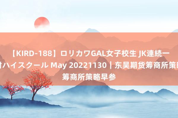 【KIRD-188】ロリカワGAL女子校生 JK連続一撃顔射ハイスクール May 20221130｜东吴期货筹商所策略早参