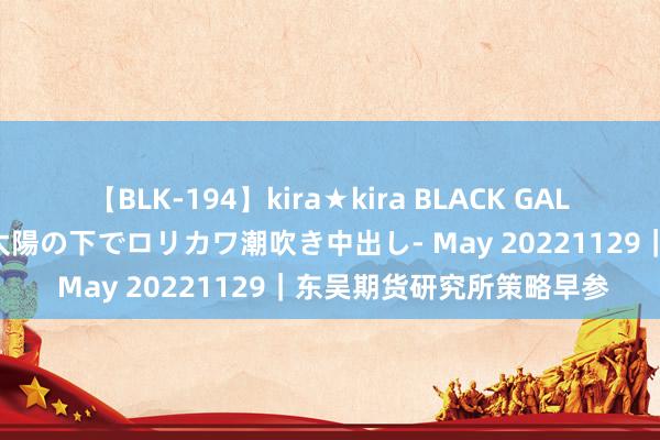 【BLK-194】kira★kira BLACK GAL 黒ギャル青姦露出-灼熱太陽の下でロリカワ潮吹き中出し- May 20221129｜东吴期货研究所策略早参