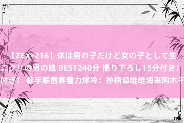 【ZEX-216】体は男の子だけど女の子として生きてる 感じやすいペニクリの男の娘 BEST240分 撮り下ろし15分付き！ 歌手解围赛着力爆冷：孙楠谭维维海来阿木干涉总决赛，黄宣出局