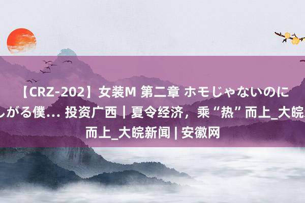 【CRZ-202】女装M 第二章 ホモじゃないのにチ○ポを欲しがる僕… 投资广西｜夏令经济，乘“热”而上_大皖新闻 | 安徽网