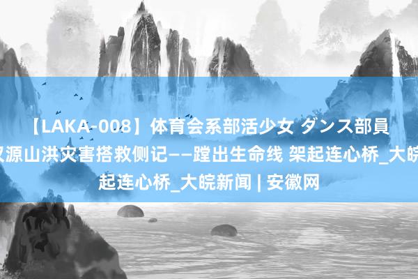 【LAKA-008】体育会系部活少女 ダンス部員 ひかる 四川汉源山洪灾害搭救侧记——蹚出生命线 架起连心桥_大皖新闻 | 安徽网