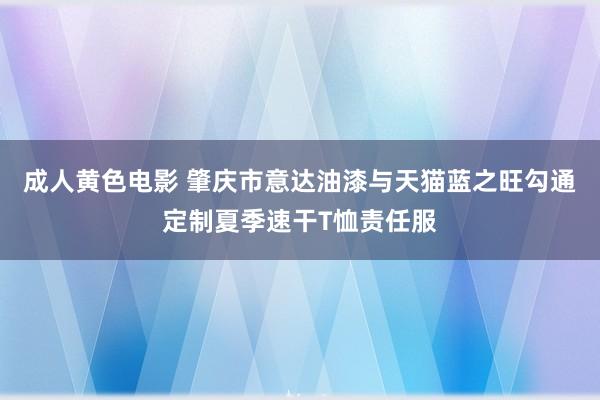 成人黄色电影 肇庆市意达油漆与天猫蓝之旺勾通定制夏季速干T恤责任服