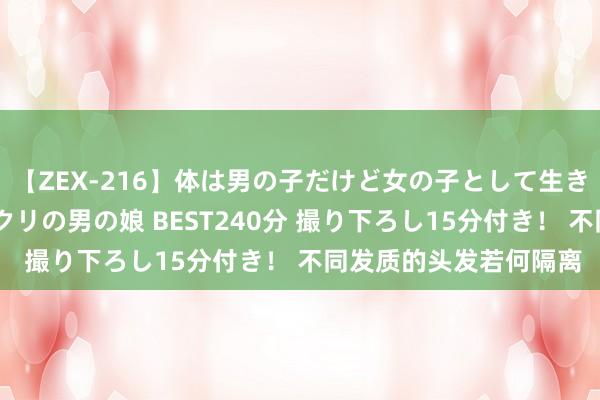 【ZEX-216】体は男の子だけど女の子として生きてる 感じやすいペニクリの男の娘 BEST240分 撮り下ろし15分付き！ 不同发质的头发若何隔离