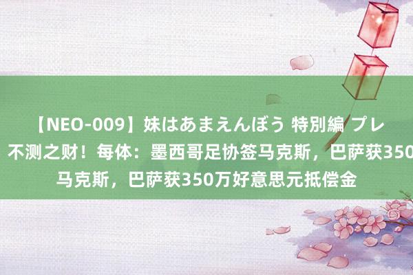 【NEO-009】妹はあまえんぼう 特別編 プレミアおなら ひかる 不测之财！每体：墨西哥足协签马克斯，巴萨获350万好意思元抵偿金