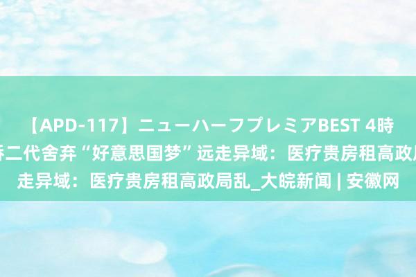 【APD-117】ニューハーフプレミアBEST 4時間SPECIAL 好意思外侨二代舍弃“好意思国梦”远走异域：医疗贵房租高政局乱_大皖新闻 | 安徽网