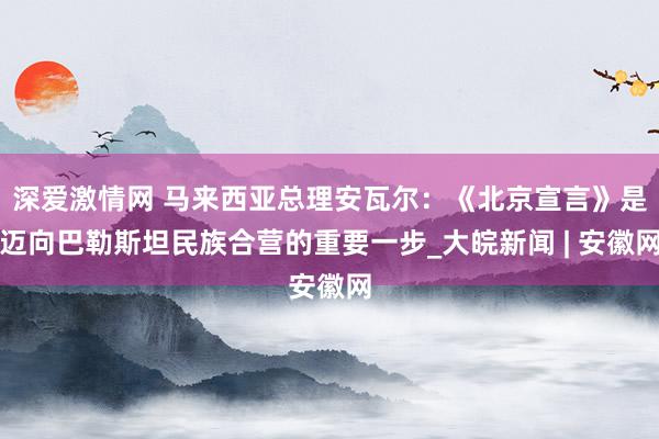 深爱激情网 马来西亚总理安瓦尔：《北京宣言》是迈向巴勒斯坦民族合营的重要一步_大皖新闻 | 安徽网