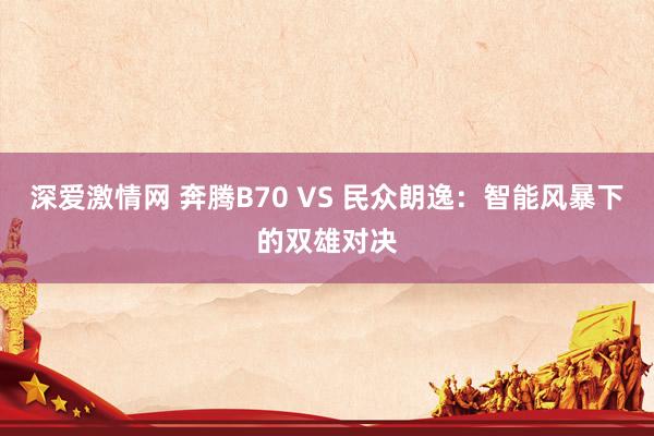 深爱激情网 奔腾B70 VS 民众朗逸：智能风暴下的双雄对决