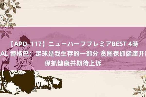 【APD-117】ニューハーフプレミアBEST 4時間SPECIAL 博格巴：足球是我生存的一部分 贪图保抓健康并期待上诉