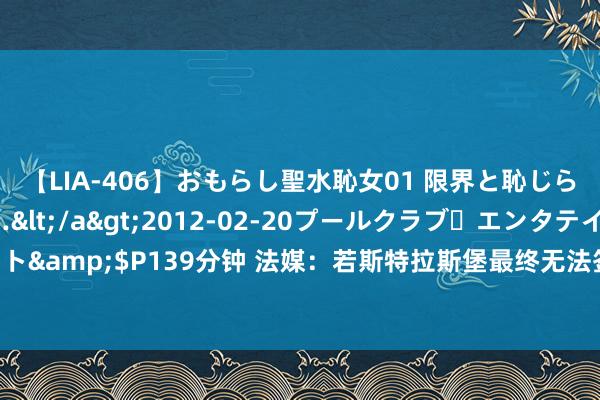 【LIA-406】おもらし聖水恥女01 限界と恥じらいの葛藤の狭間で…</a>2012-02-20プールクラブ・エンタテインメント&$P139分钟 法媒：若斯特拉斯堡最终无法签下大杜埃，他们可能选拔卡拉布里亚