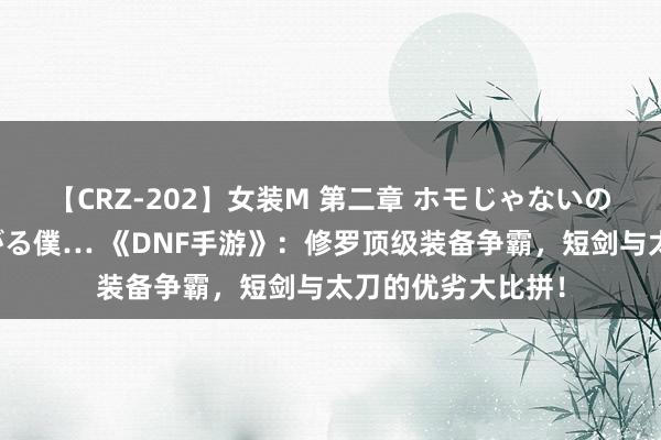 【CRZ-202】女装M 第二章 ホモじゃないのにチ○ポを欲しがる僕… 《DNF手游》：修罗顶级装备争霸，短剑与太刀的优劣大比拼！