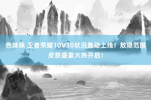 色妹妹 王者荣耀10V10状况轰动上线！敖隐范围皮肤盛宴火热开启！