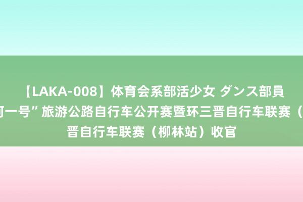 【LAKA-008】体育会系部活少女 ダンス部員 ひかる “黄河一号”旅游公路自行车公开赛暨环三晋自行车联赛（柳林站）收官