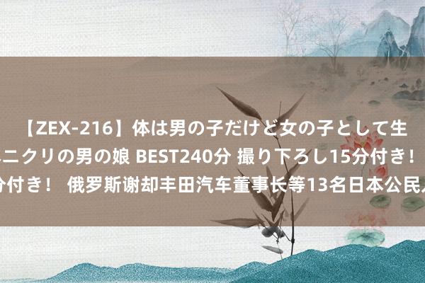 【ZEX-216】体は男の子だけど女の子として生きてる 感じやすいペニクリの男の娘 BEST240分 撮り下ろし15分付き！ 俄罗斯谢却丰田汽车董事长等13名日本公民入境，日本政府抗议