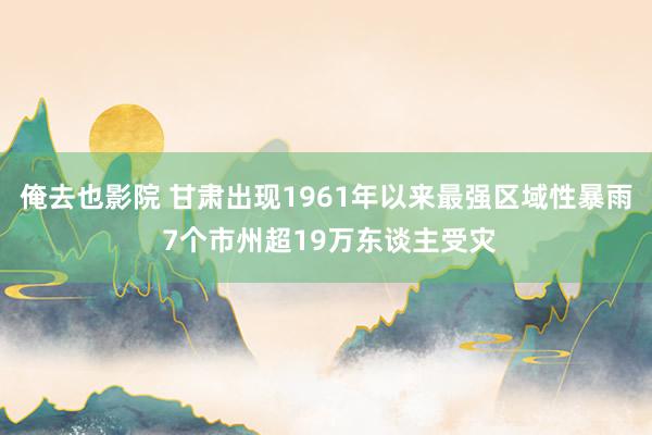 俺去也影院 甘肃出现1961年以来最强区域性暴雨 7个市州超19万东谈主受灾