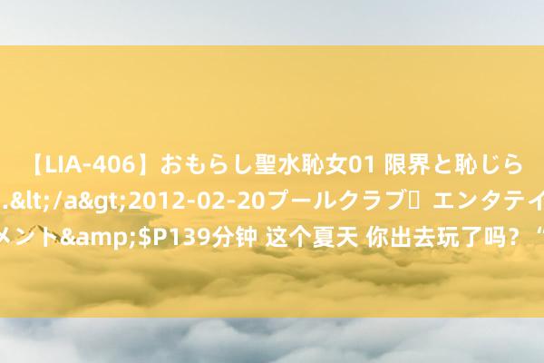 【LIA-406】おもらし聖水恥女01 限界と恥じらいの葛藤の狭間で…</a>2012-02-20プールクラブ・エンタテインメント&$P139分钟 这个夏天 你出去玩了吗？“暑期凉爽游”升温 这些标的地亮了