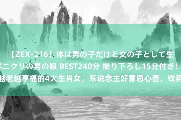 【ZEX-216】体は男の子だけど女の子として生きてる 感じやすいペニクリの男の娘 BEST240分 撮り下ろし15分付き！ 越老越享福的4大生肖女，东说念主好意思心善，钱势俱佳，好运说念挡皆挡不住！