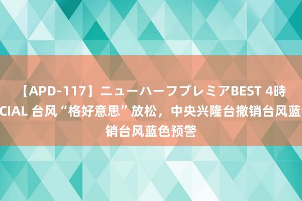 【APD-117】ニューハーフプレミアBEST 4時間SPECIAL 台风“格好意思”放松，中央兴隆台撤销台风蓝色预警