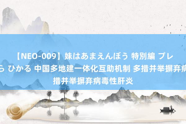 【NEO-009】妹はあまえんぼう 特別編 プレミアおなら ひかる 中国多地建一体化互助机制 多措并举摒弃病毒性肝炎