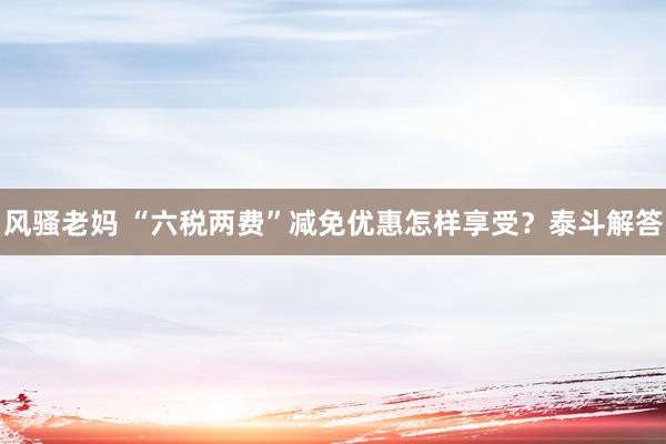 风骚老妈 “六税两费”减免优惠怎样享受？泰斗解答