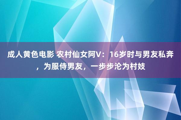 成人黄色电影 农村仙女阿V：16岁时与男友私奔，为服侍男友，一步步沦为村妓