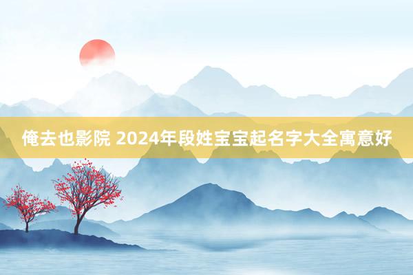 俺去也影院 2024年段姓宝宝起名字大全寓意好