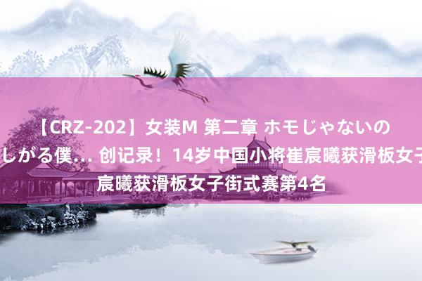 【CRZ-202】女装M 第二章 ホモじゃないのにチ○ポを欲しがる僕… 创记录！14岁中国小将崔宸曦获滑板女子街式赛第4名