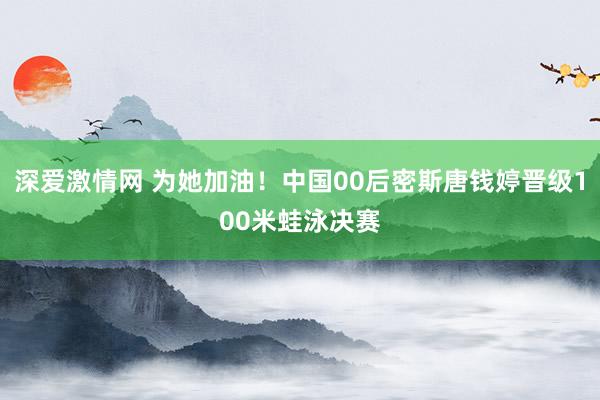 深爱激情网 为她加油！中国00后密斯唐钱婷晋级100米蛙泳决赛