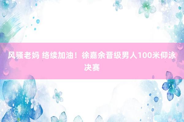 风骚老妈 络续加油！徐嘉余晋级男人100米仰泳决赛