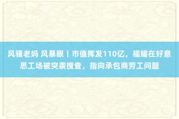 风骚老妈 风暴眼丨市值挥发110亿，福耀在好意思工场被突袭搜查，指向承包商劳工问题