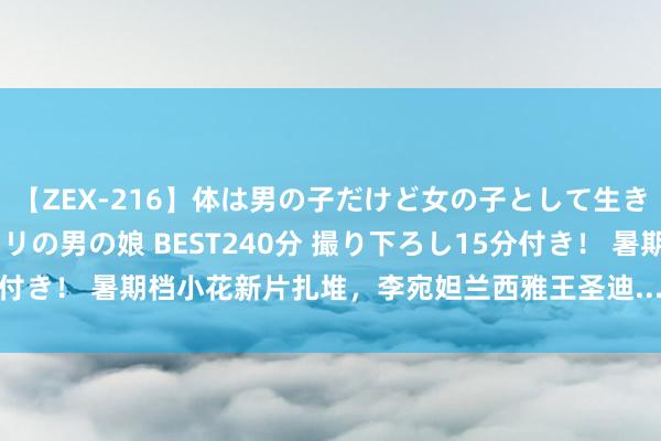 【ZEX-216】体は男の子だけど女の子として生きてる 感じやすいペニクリの男の娘 BEST240分 撮り下ろし15分付き！ 暑期档小花新片扎堆，李宛妲兰西雅王圣迪...谁才是最强黑马？