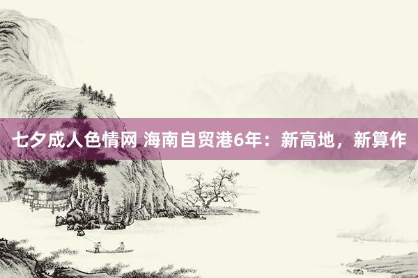 七夕成人色情网 海南自贸港6年：新高地，新算作