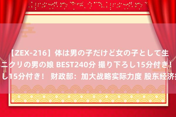 【ZEX-216】体は男の子だけど女の子として生きてる 感じやすいペニクリの男の娘 BEST240分 撮り下ろし15分付き！ 财政部：加大战略实际力度 股东经济抓续回升向好