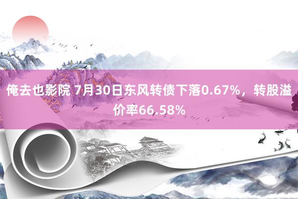 俺去也影院 7月30日东风转债下落0.67%，转股溢价率66.58%