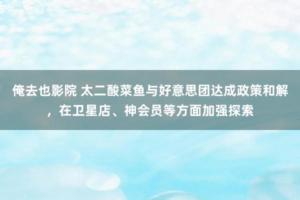 俺去也影院 太二酸菜鱼与好意思团达成政策和解，在卫星店、神会员等方面加强探索