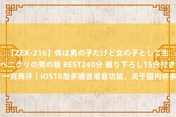 【ZEX-216】体は男の子だけど女の子として生きてる 感じやすいペニクリの男の娘 BEST240分 撮り下ろし15分付き！ 一克商评｜iOS18加多通话灌音功能，关于国内许多用户而言短长常伏击的卖点