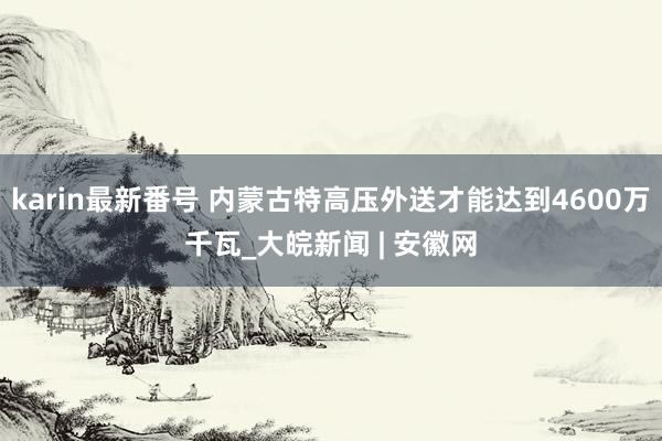 karin最新番号 内蒙古特高压外送才能达到4600万千瓦_大皖新闻 | 安徽网