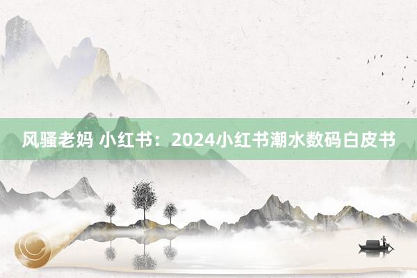 风骚老妈 小红书：2024小红书潮水数码白皮书