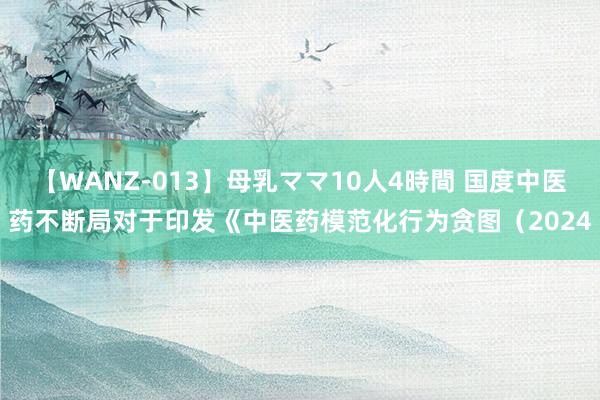 【WANZ-013】母乳ママ10人4時間 国度中医药不断局对于印发《中医药模范化行为贪图（2024