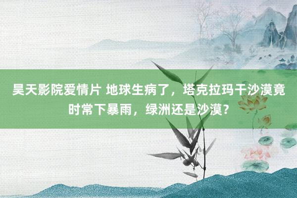 昊天影院爱情片 地球生病了，塔克拉玛干沙漠竟时常下暴雨，绿洲还是沙漠？