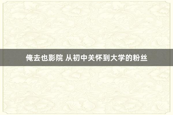 俺去也影院 从初中关怀到大学的粉丝