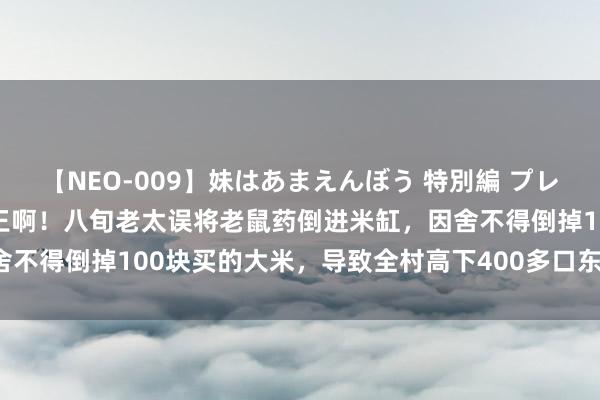 【NEO-009】妹はあまえんぼう 特別編 プレミアおなら ひかる 活阎王啊！八旬老太误将老鼠药倒进米缸，因舍不得倒掉100块买的大米，导致全村高下400多口东谈主无一避免！