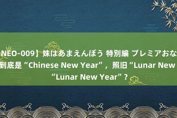 【NEO-009】妹はあまえんぼう 特別編 プレミアおなら ひかる 到底是“Chinese New Year”，照旧“Lunar New Year”？