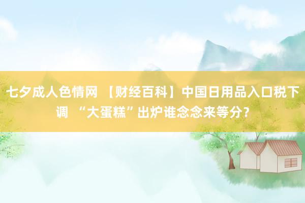 七夕成人色情网 【财经百科】中国日用品入口税下调  “大蛋糕”出炉谁念念来等分？