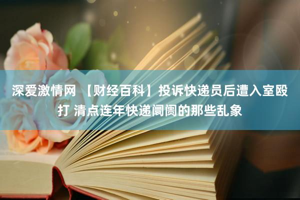 深爱激情网 【财经百科】投诉快递员后遭入室殴打 清点连年快递阛阓的那些乱象